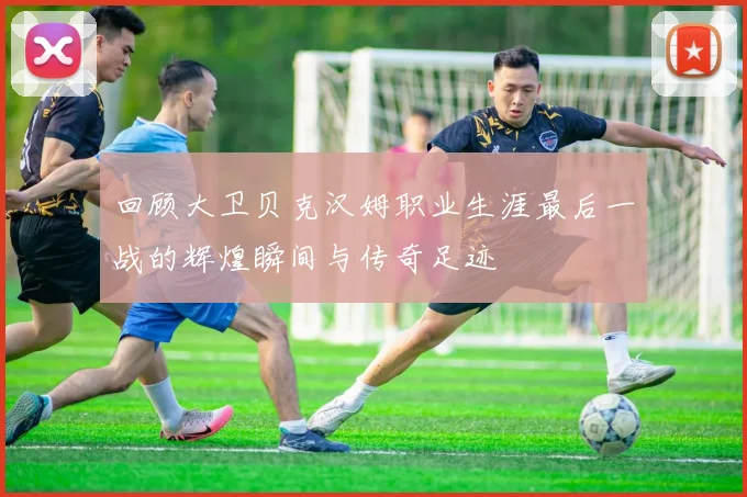 回顾大卫贝克汉姆职业生涯最后一战的辉煌瞬间与传奇足迹
