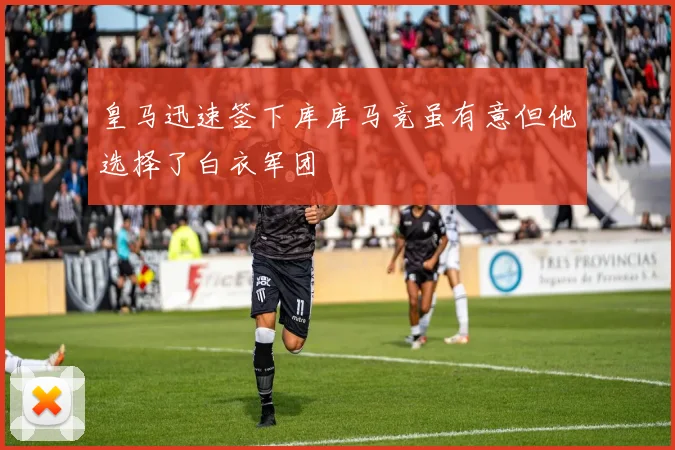 皇马迅速签下库库马竞虽有意但他选择了白衣军团