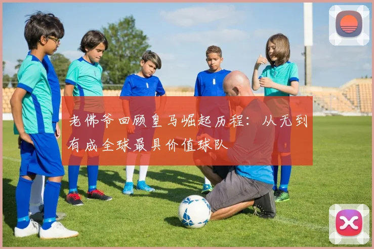 老佛爷回顾皇马崛起历程：从无到有成全球最具价值球队