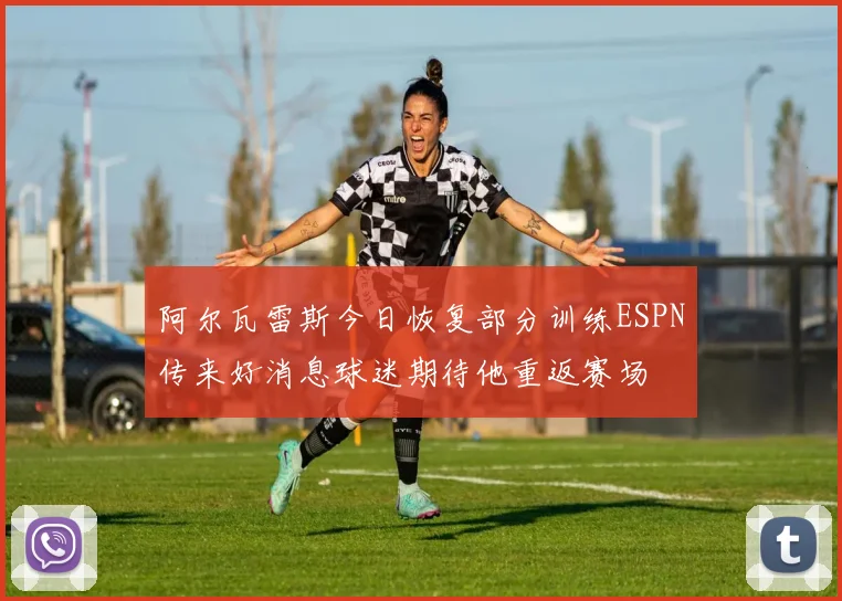 阿尔瓦雷斯今日恢复部分训练ESPN传来好消息球迷期待他重返赛场