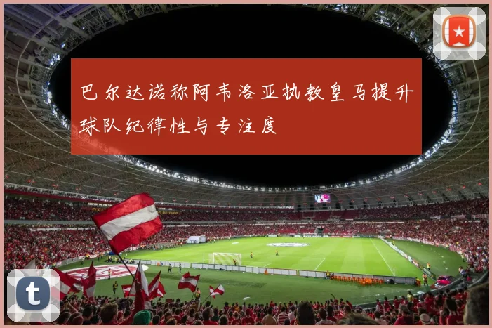 巴尔达诺称阿韦洛亚执教皇马提升球队纪律性与专注度