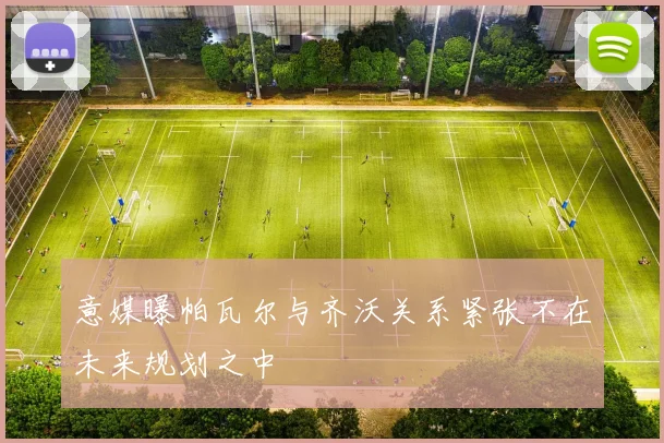 意媒曝帕瓦尔与齐沃关系紧张不在未来规划之中