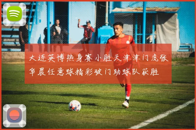 大连英博热身赛小胜天津津门虎张华晨任意球精彩破门助球队获胜