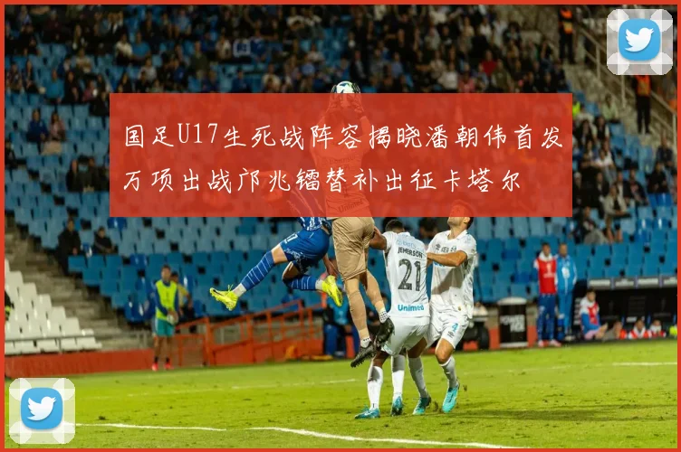国足U17生死战阵容揭晓潘朝伟首发万项出战邝兆镭替补出征卡塔尔
