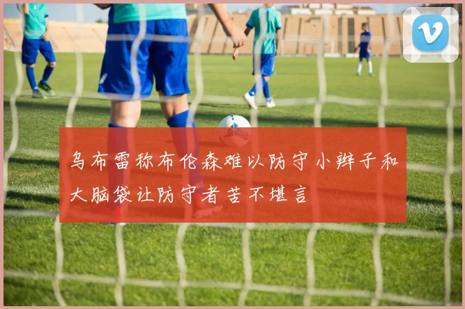 乌布雷称布伦森难以防守小辫子和大脑袋让防守者苦不堪言
