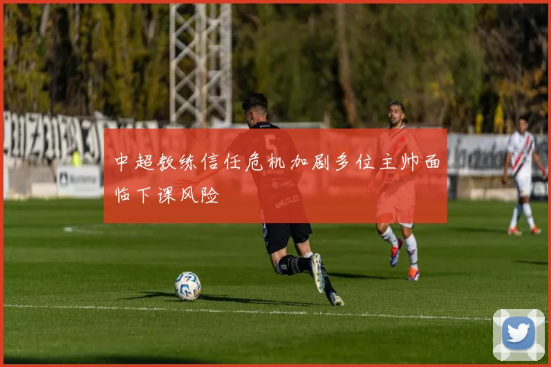 中超教练信任危机加剧多位主帅面临下课风险