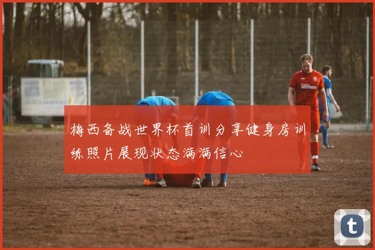 梅西备战世界杯首训分享健身房训练照片展现状态满满信心