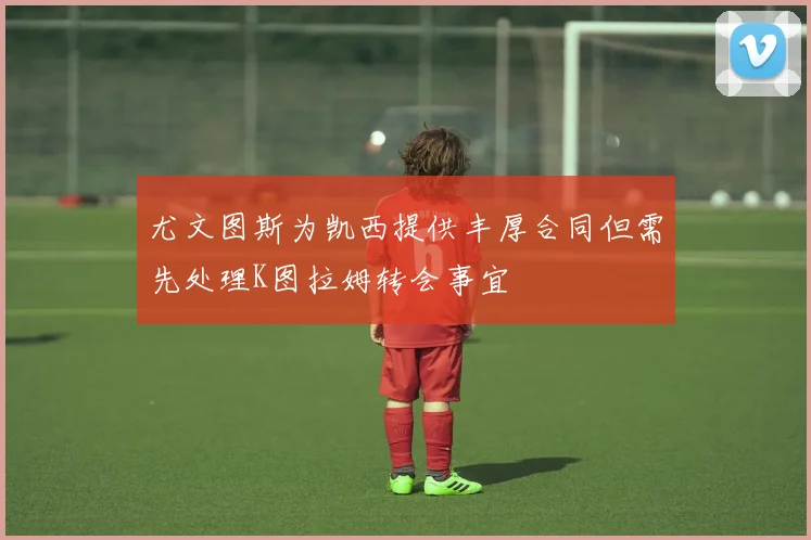 尤文图斯为凯西提供丰厚合同但需先处理K图拉姆转会事宜
