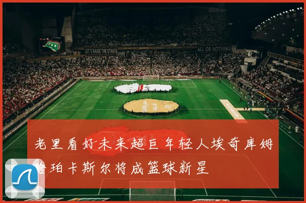 老里看好未来超巨年轻人埃奇库姆哈珀卡斯尔将成篮球新星