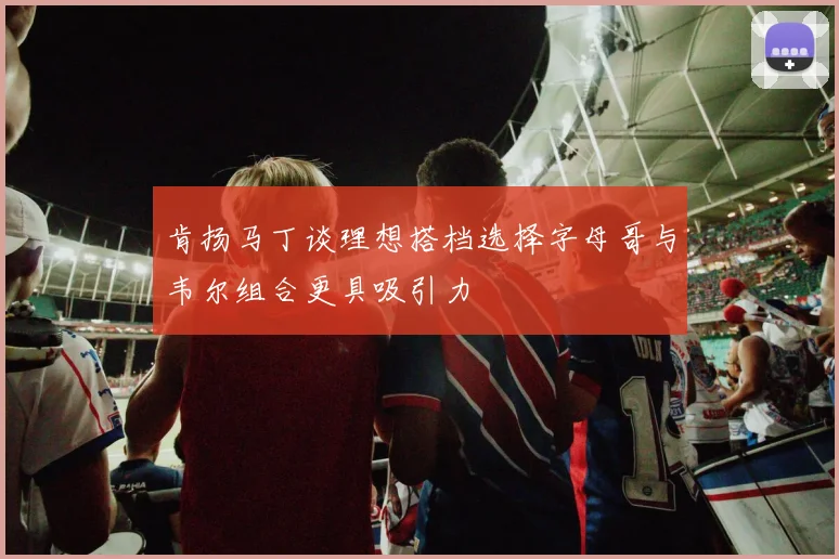 肯扬马丁谈理想搭档选择字母哥与韦尔组合更具吸引力