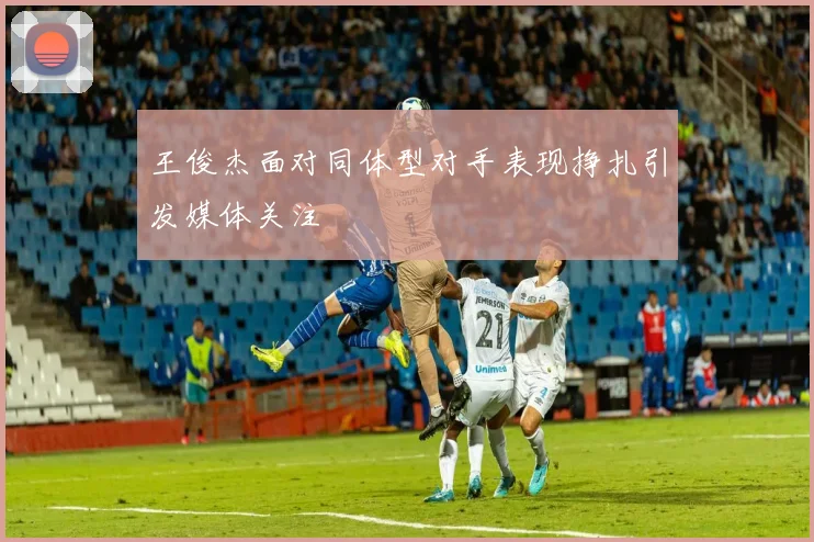 王俊杰面对同体型对手表现挣扎引发媒体关注