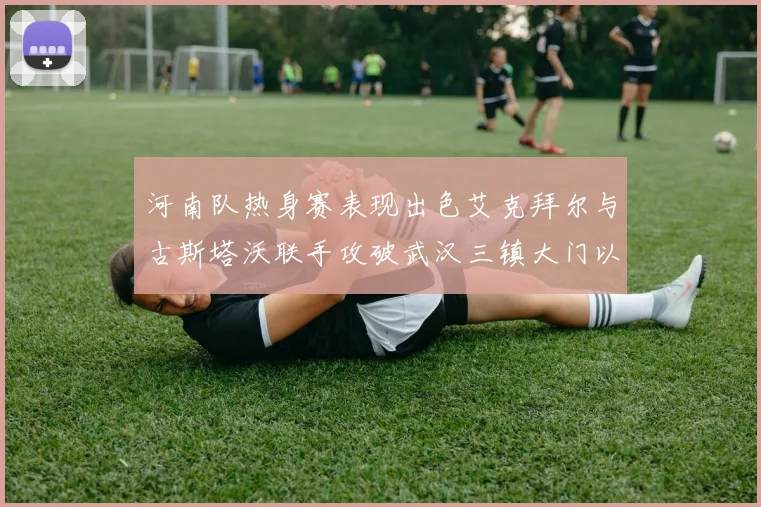 河南队热身赛表现出色艾克拜尔与古斯塔沃联手攻破武汉三镇大门以2-0获胜