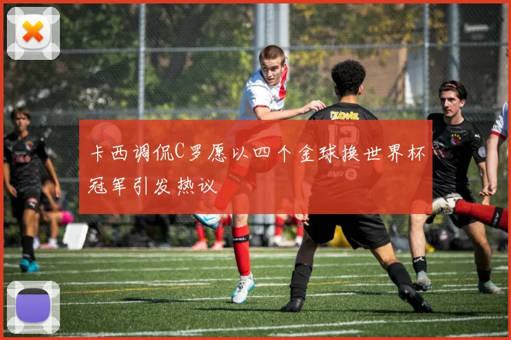 卡西调侃C罗愿以四个金球换世界杯冠军引发热议