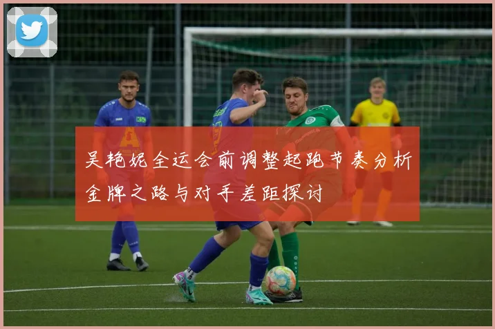 吴艳妮全运会前调整起跑节奏分析金牌之路与对手差距探讨