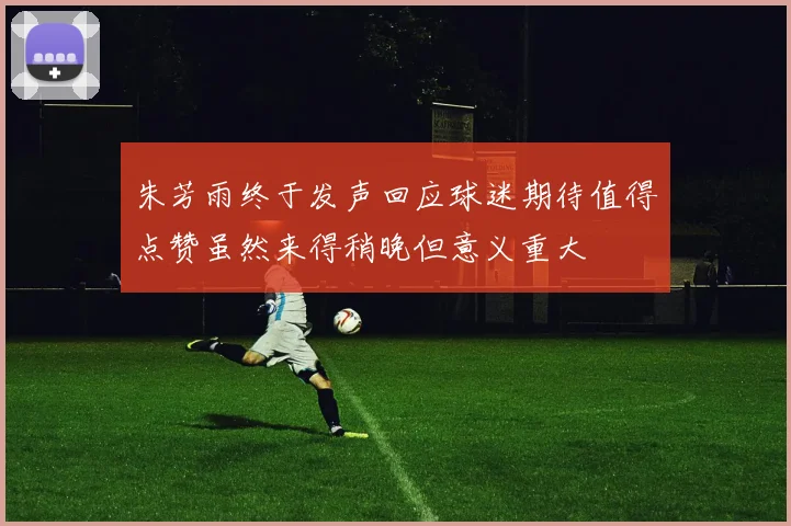 朱芳雨终于发声回应球迷期待值得点赞虽然来得稍晚但意义重大