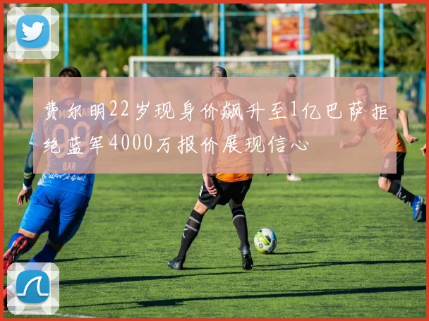 费尔明22岁现身价飙升至1亿巴萨拒绝蓝军4000万报价展现信心