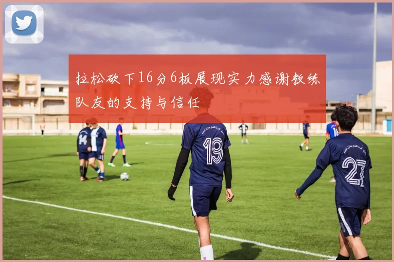 拉松砍下16分6板展现实力感谢教练队友的支持与信任