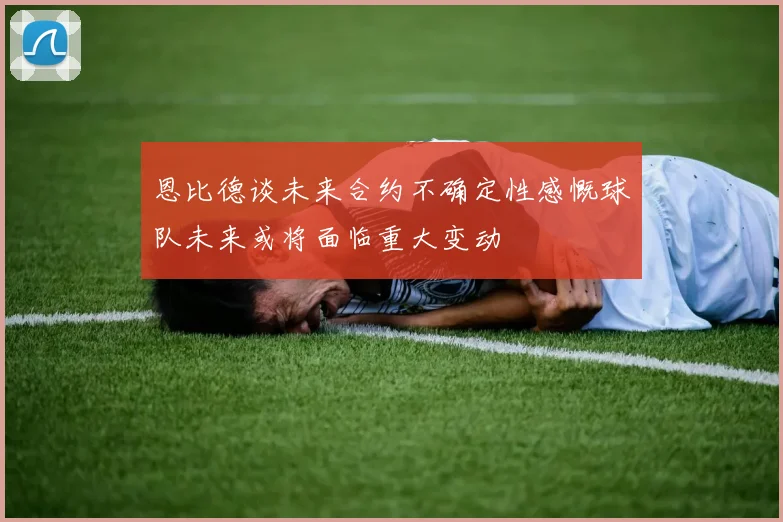 恩比德谈未来合约不确定性感慨球队未来或将面临重大变动