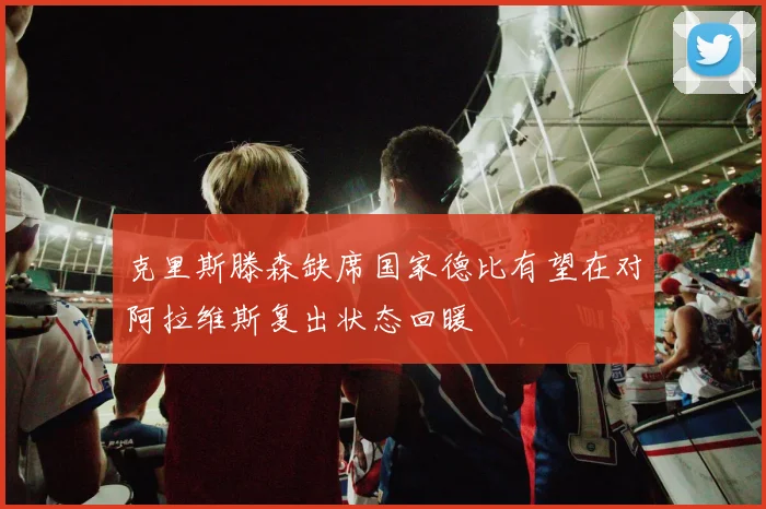 克里斯滕森缺席国家德比有望在对阿拉维斯复出状态回暖