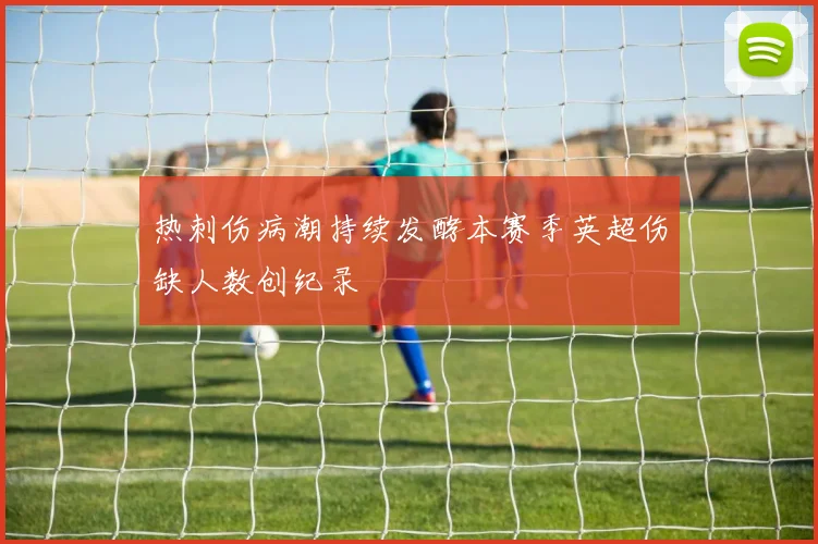 热刺伤病潮持续发酵本赛季英超伤缺人数创纪录