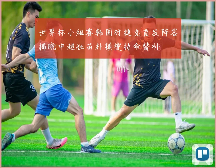 世界杯小组赛韩国对捷克首发阵容揭晓中超独苗朴镇燮待命替补