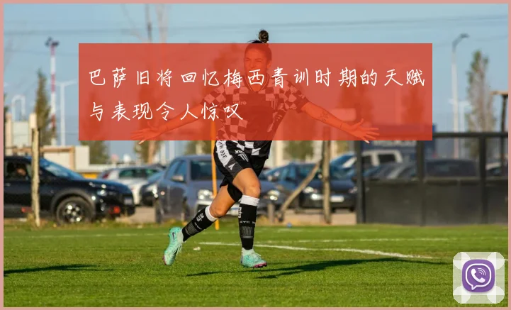 巴萨旧将回忆梅西青训时期的天赋与表现令人惊叹