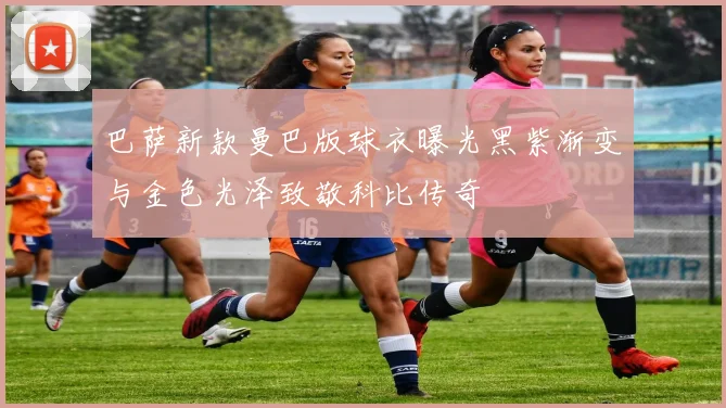 巴萨新款曼巴版球衣曝光黑紫渐变与金色光泽致敬科比传奇