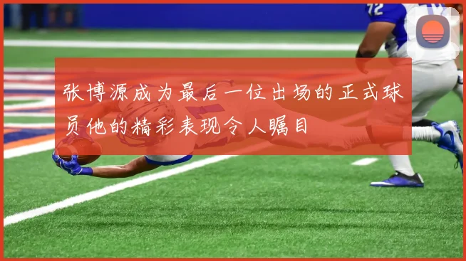 张博源成为最后一位出场的正式球员他的精彩表现令人瞩目