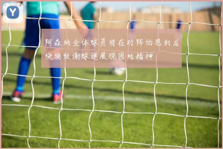 阿森纳全体球员将在对阵伯恩利后绕场致谢球迷展现团结精神