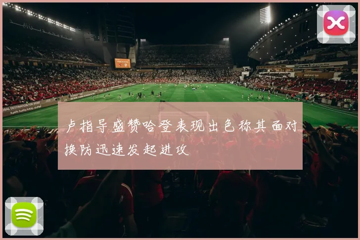 卢指导盛赞哈登表现出色称其面对换防迅速发起进攻