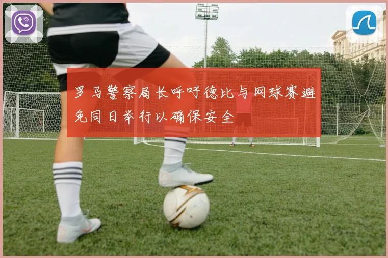 罗马警察局长呼吁德比与网球赛避免同日举行以确保安全