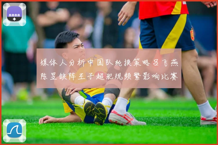 媒体人分析中国队轮换策略吕飞燕陈昱缺阵王子超犯规频繁影响比赛表现