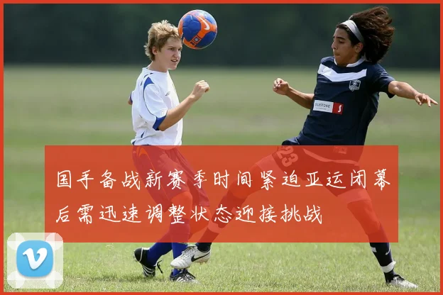 国手备战新赛季时间紧迫亚运闭幕后需迅速调整状态迎接挑战