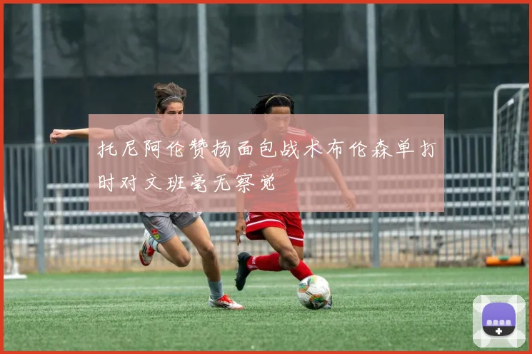 托尼阿伦赞扬面包战术布伦森单打时对文班毫无察觉