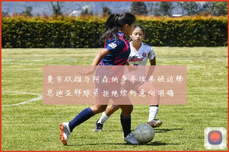 曼市双雄与阿森纳争夺埃弗顿边锋恩迪亚耶球员拒绝续约意向明确