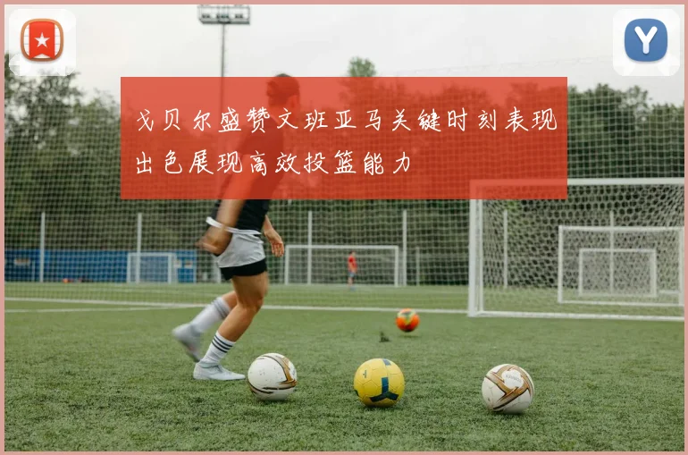 戈贝尔盛赞文班亚马关键时刻表现出色展现高效投篮能力