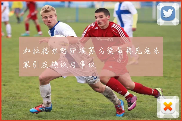 加拉格尔怒铲埃苏戈染黄再见老东家引发热议与争议