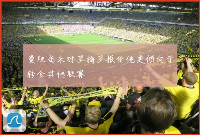曼联尚未对罗梅罗报价他更倾向于转会其他联赛