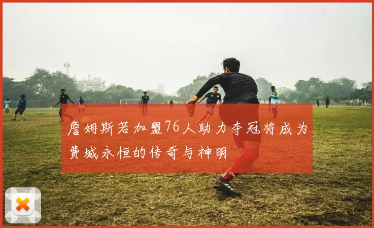 詹姆斯若加盟76人助力夺冠将成为费城永恒的传奇与神明